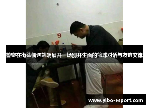 警察在街头偶遇姚明展开一场别开生面的篮球对话与友谊交流