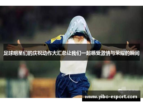 足球明星们的庆祝动作大汇总让我们一起感受激情与荣耀的瞬间