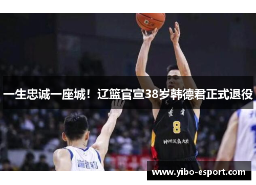 一生忠诚一座城！辽篮官宣38岁韩德君正式退役